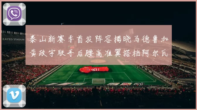 泰山新赛季首发阵容揭晓马德鲁加黄政宇联手后腰高准翼搭档阿尔瓦罗