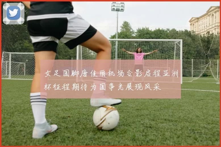 女足国脚唐佳丽机场合影启程亚洲杯征程期待为国争光展现风采