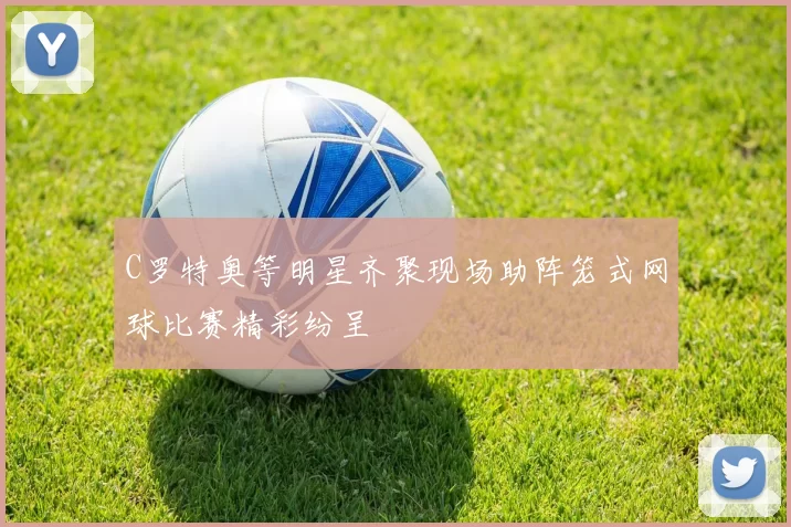C罗特奥等明星齐聚现场助阵笼式网球比赛精彩纷呈