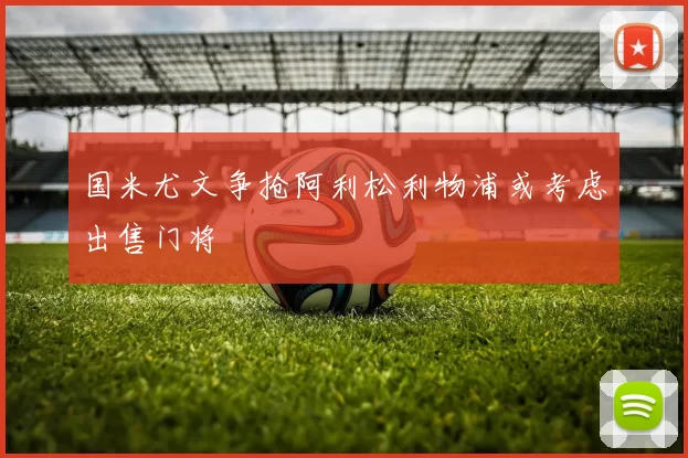 国米尤文争抢阿利松利物浦或考虑出售门将