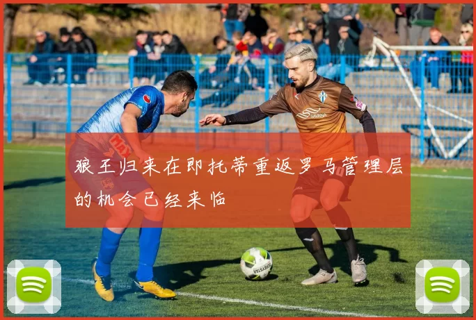 狼王归来在即托蒂重返罗马管理层的机会已经来临