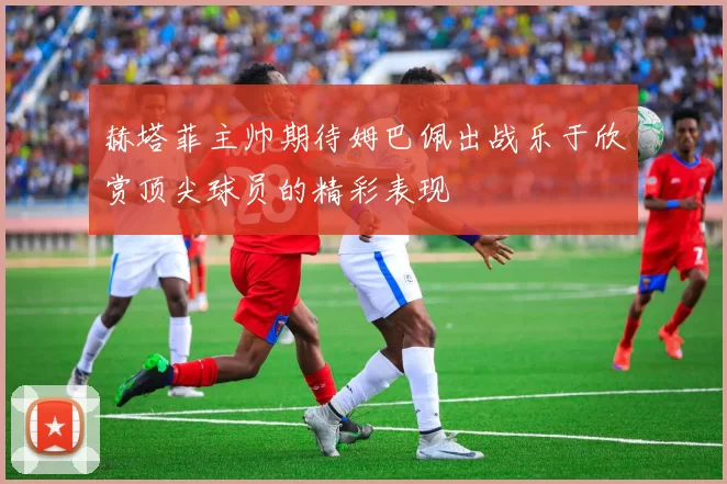 赫塔菲主帅期待姆巴佩出战乐于欣赏顶尖球员的精彩表现