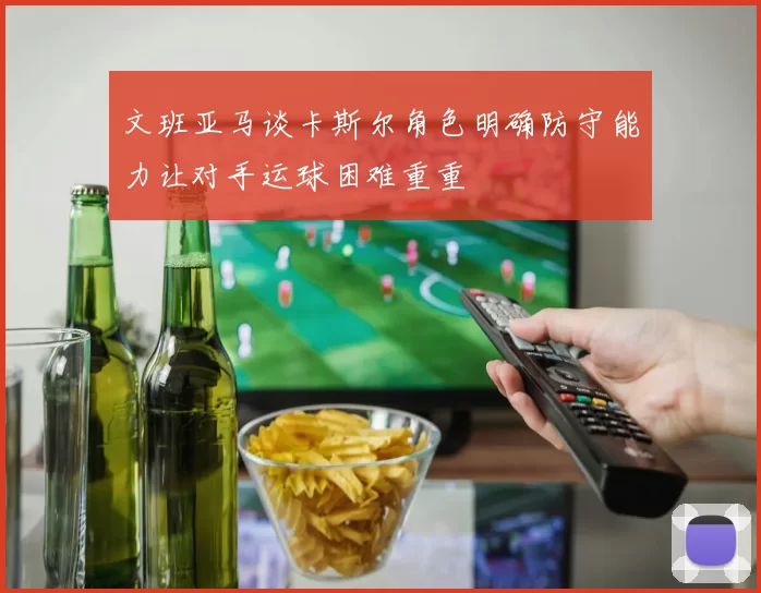 文班亚马谈卡斯尔角色明确防守能力让对手运球困难重重