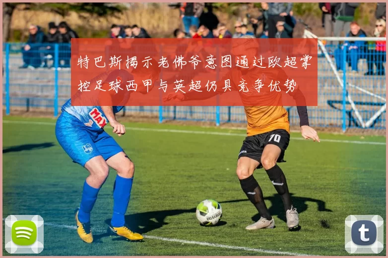 特巴斯揭示老佛爷意图通过欧超掌控足球西甲与英超仍具竞争优势