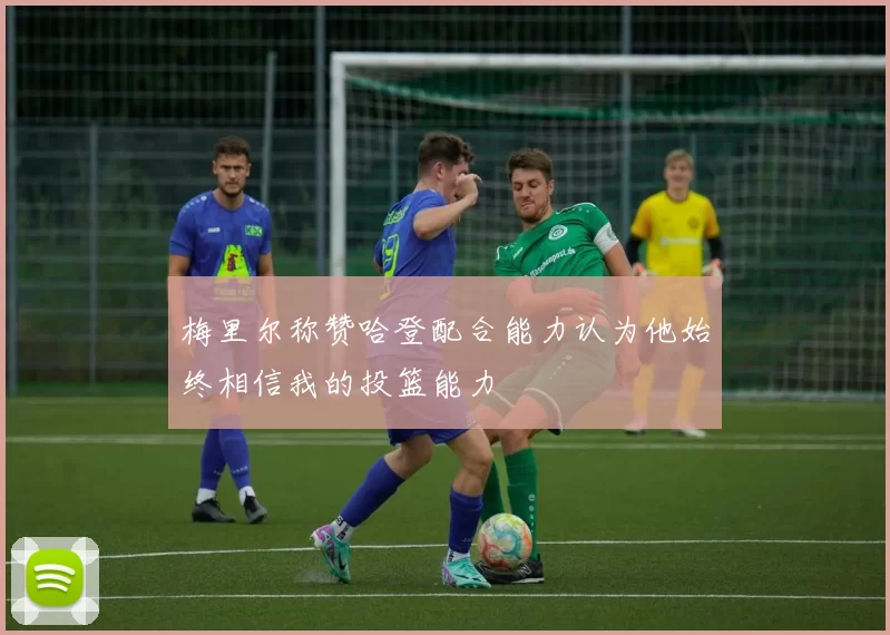 梅里尔称赞哈登配合能力认为他始终相信我的投篮能力
