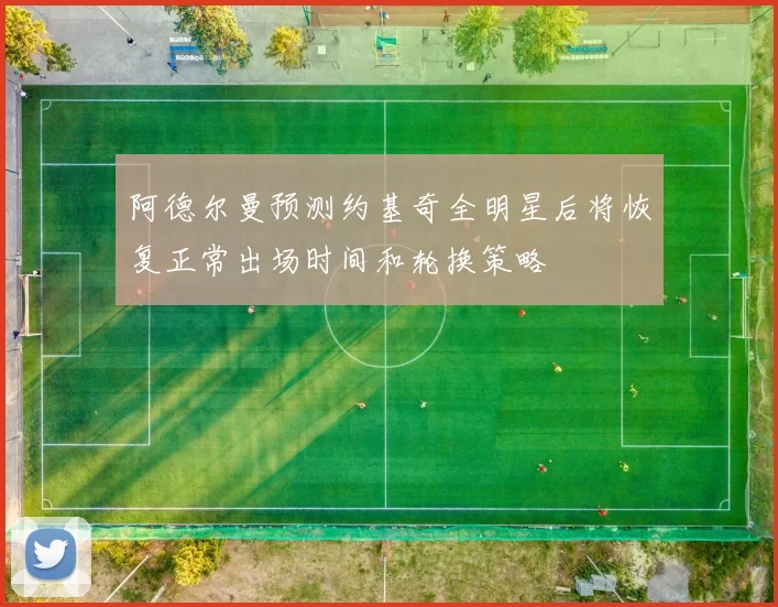 阿德尔曼预测约基奇全明星后将恢复正常出场时间和轮换策略