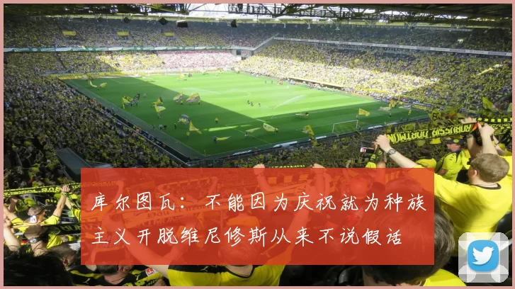 库尔图瓦：不能因为庆祝就为种族主义开脱维尼修斯从来不说假话