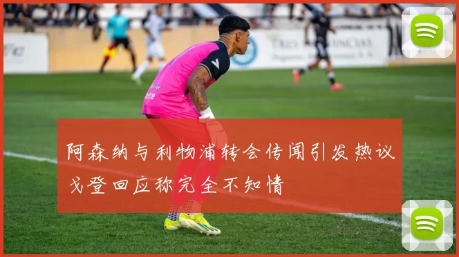 阿森纳与利物浦转会传闻引发热议戈登回应称完全不知情