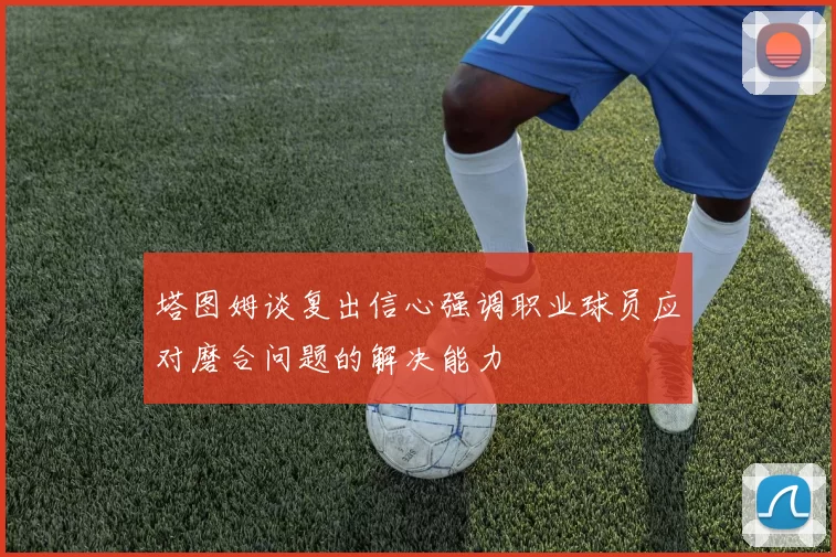 塔图姆谈复出信心强调职业球员应对磨合问题的解决能力