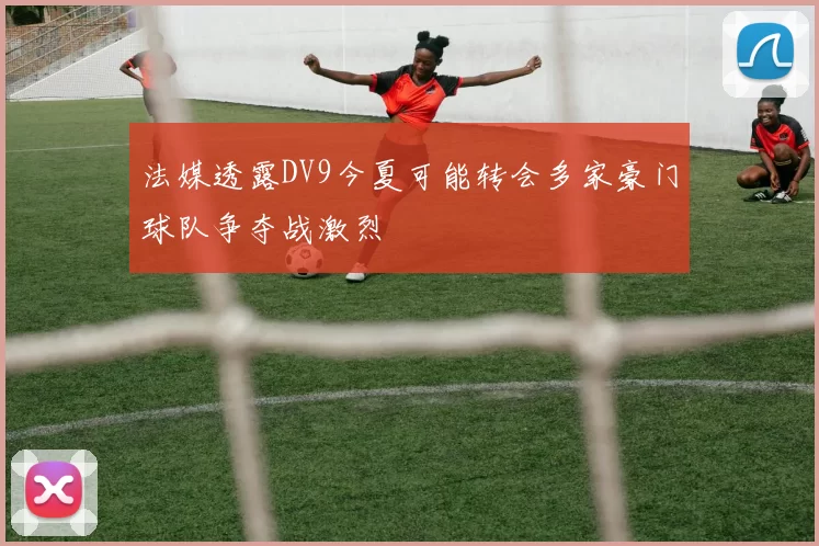 法媒透露DV9今夏可能转会多家豪门球队争夺战激烈