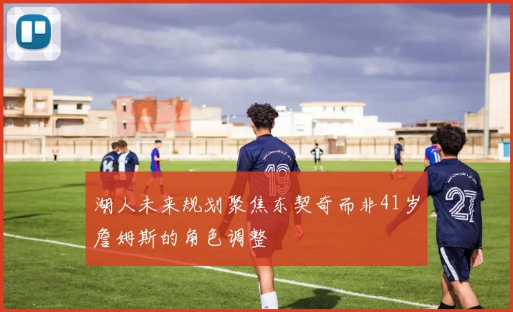 湖人未来规划聚焦东契奇而非41岁詹姆斯的角色调整