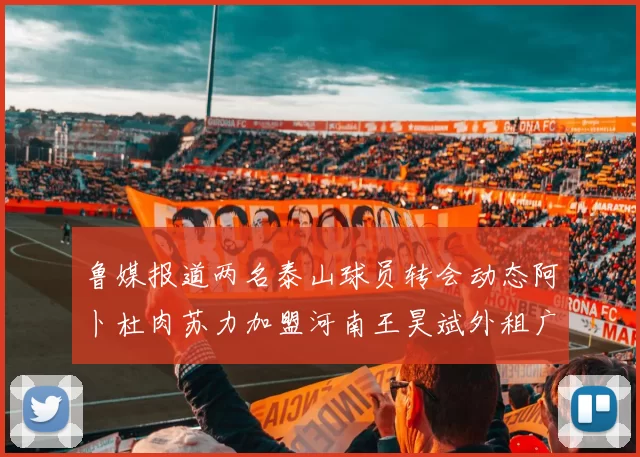 鲁媒报道两名泰山球员转会动态阿卜杜肉苏力加盟河南王昊斌外租广州豹