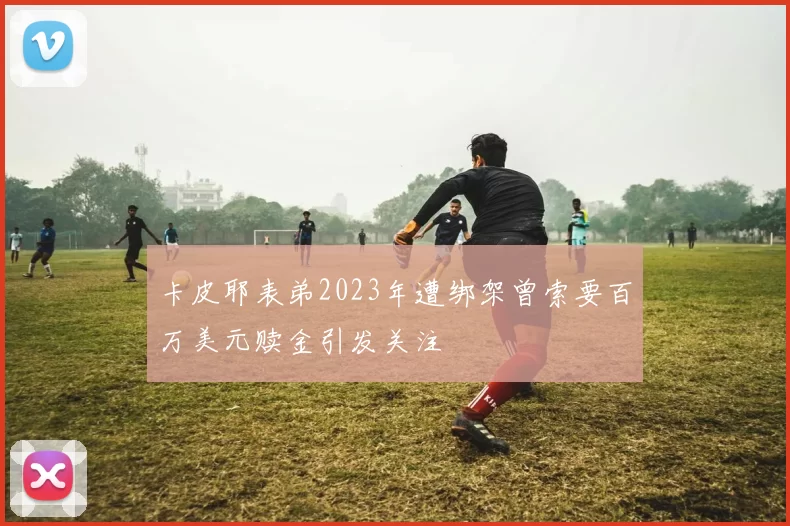 卡皮耶表弟2023年遭绑架曾索要百万美元赎金引发关注