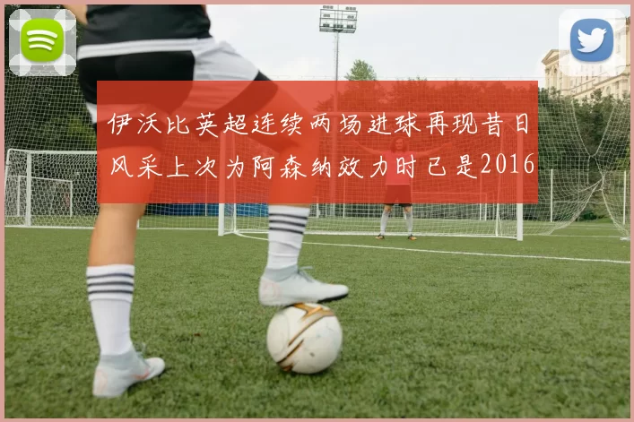 伊沃比英超连续两场进球再现昔日风采上次为阿森纳效力时已是2016年