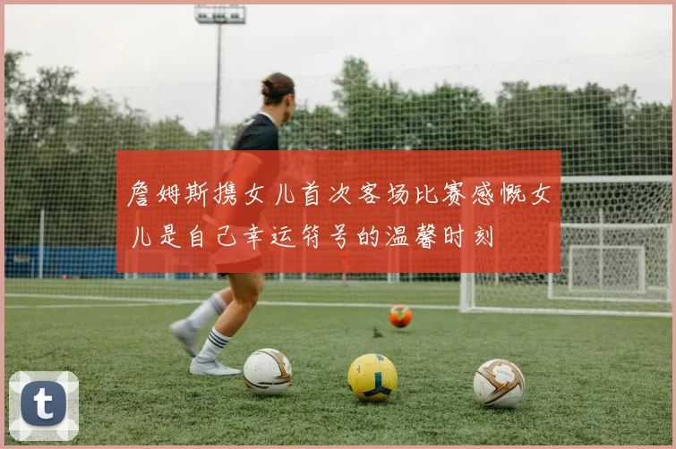 詹姆斯携女儿首次客场比赛感慨女儿是自己幸运符号的温馨时刻
