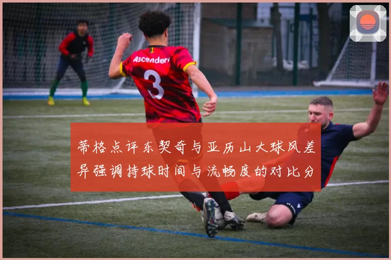 蒂格点评东契奇与亚历山大球风差异强调持球时间与流畅度的对比分析